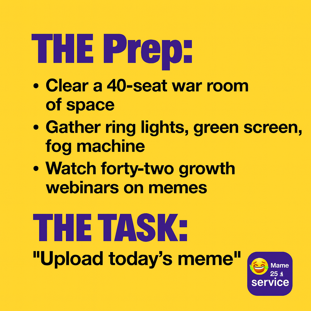 The Prep:
Clear a 40-seat war room of space
Gather ring lights, green screen, fog machine
Watch forty-two growth webinars on memes
Meditate and dry-run the viral launch sequence in your mind-palace

The Task:
"Upload today's meme"