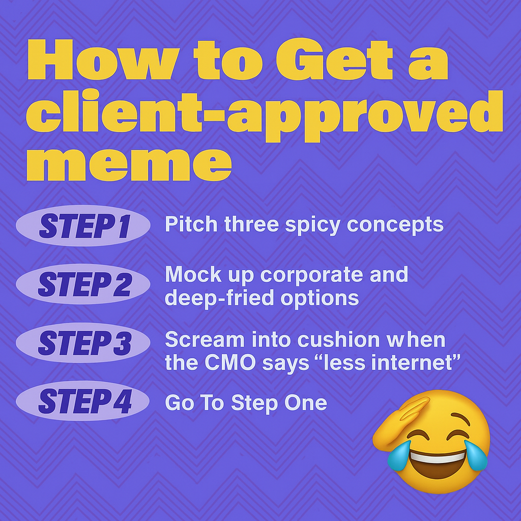 How to Get a client-approved meme
Step 1: Pitch three spicy concepts
Step 2: Mock up corporate and deep-fried options
Step 3: Scream into cushion when the CMO says "less internet"
Step 4: Go to Step One