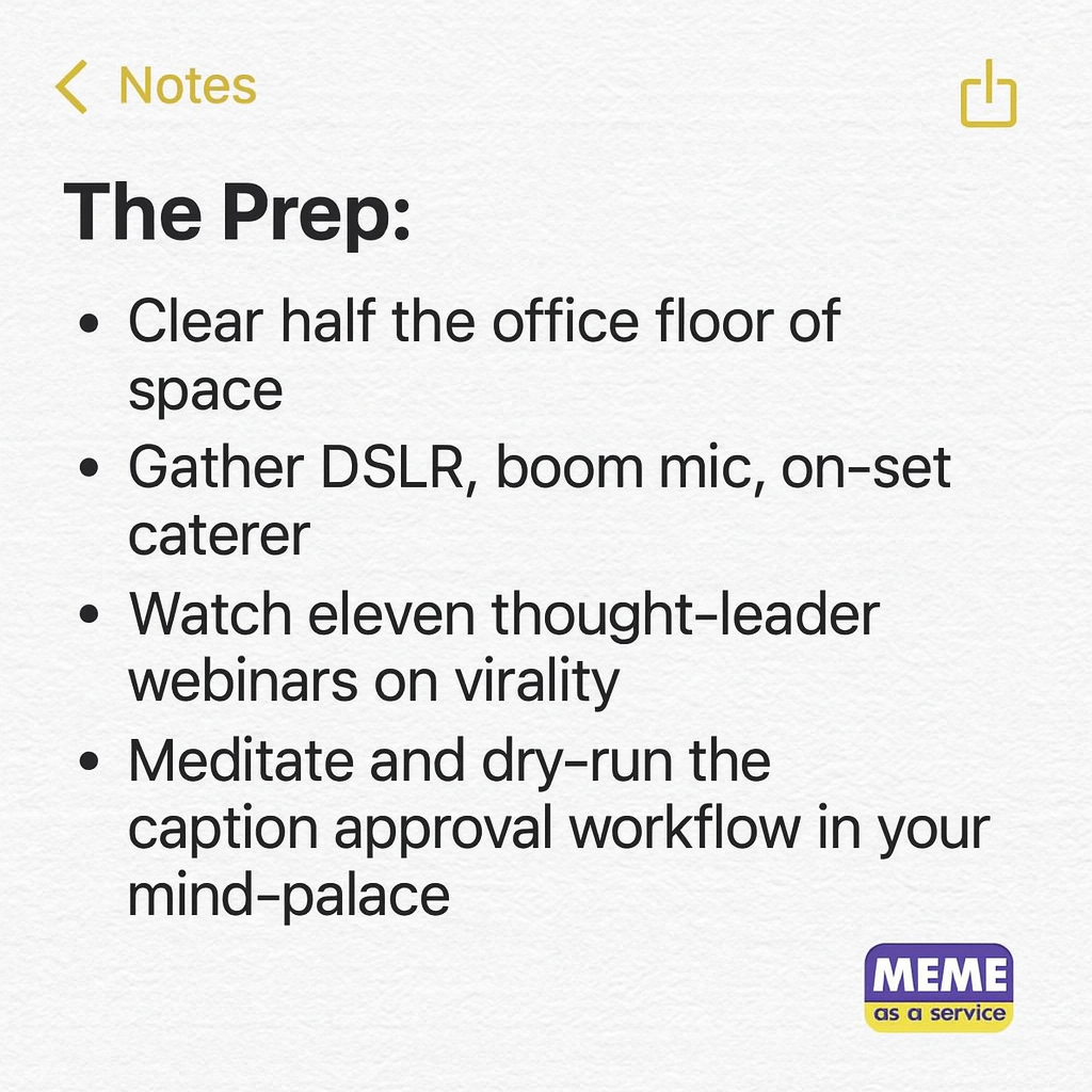 The Prep:
Clear half the office floor of space
Gather DSLR, boom mic, on-set caterer
Watch eleven thought-leader webinars on virality
Meditate and dry-run the caption approval workflow in your mind-palace

The Task:
"Post one meme"