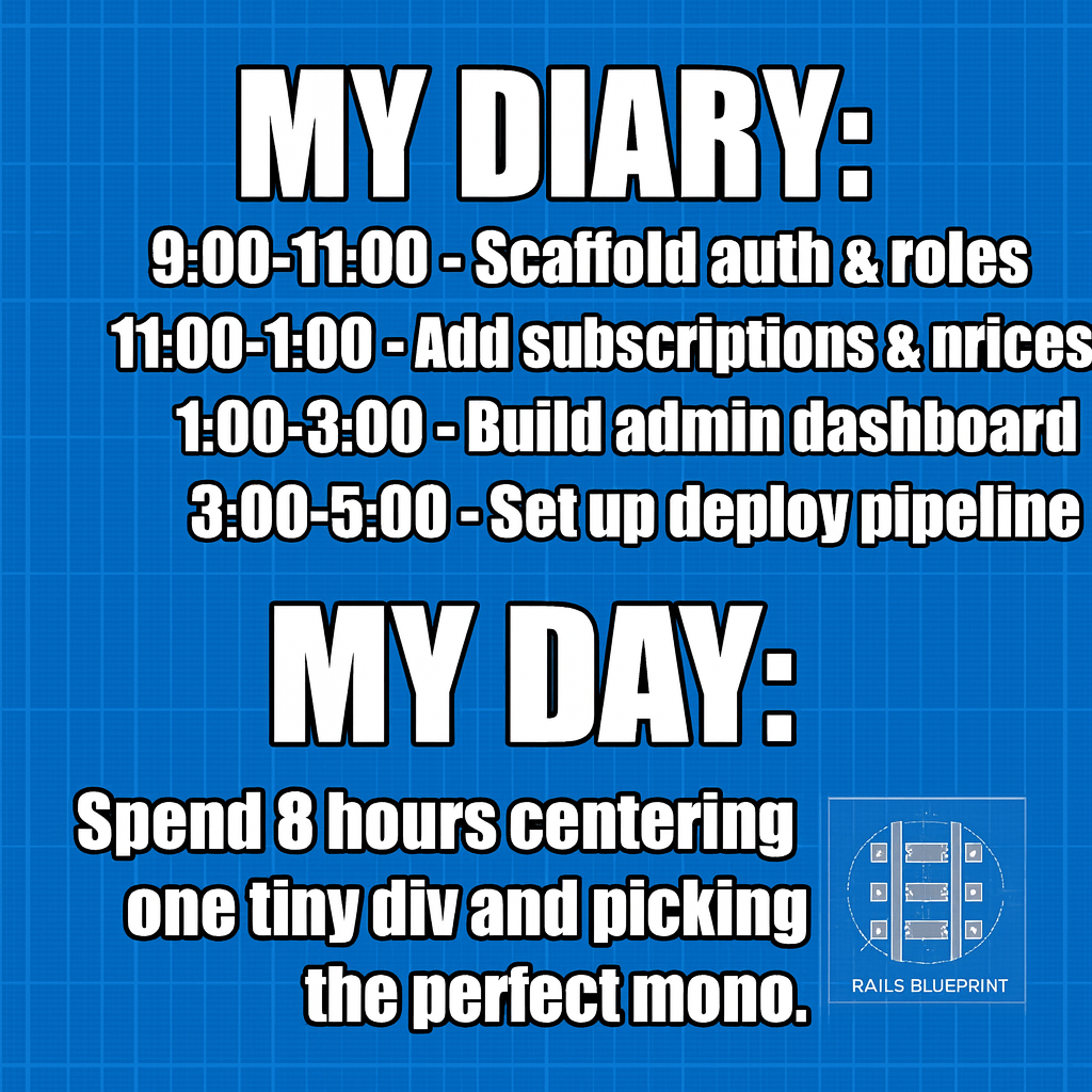 My Diary: "9:00-11:00 - Scaffold auth & roles" "11:00-1:00 - Add subscriptions & invoices" "1:00-3:00 - Build admin dashboard" "3:00-5:00 - Set up deploy pipeline"

My Day: "9:00-5:00 - Spend 8 hours centering one tiny div and picking the perfect monospace font."