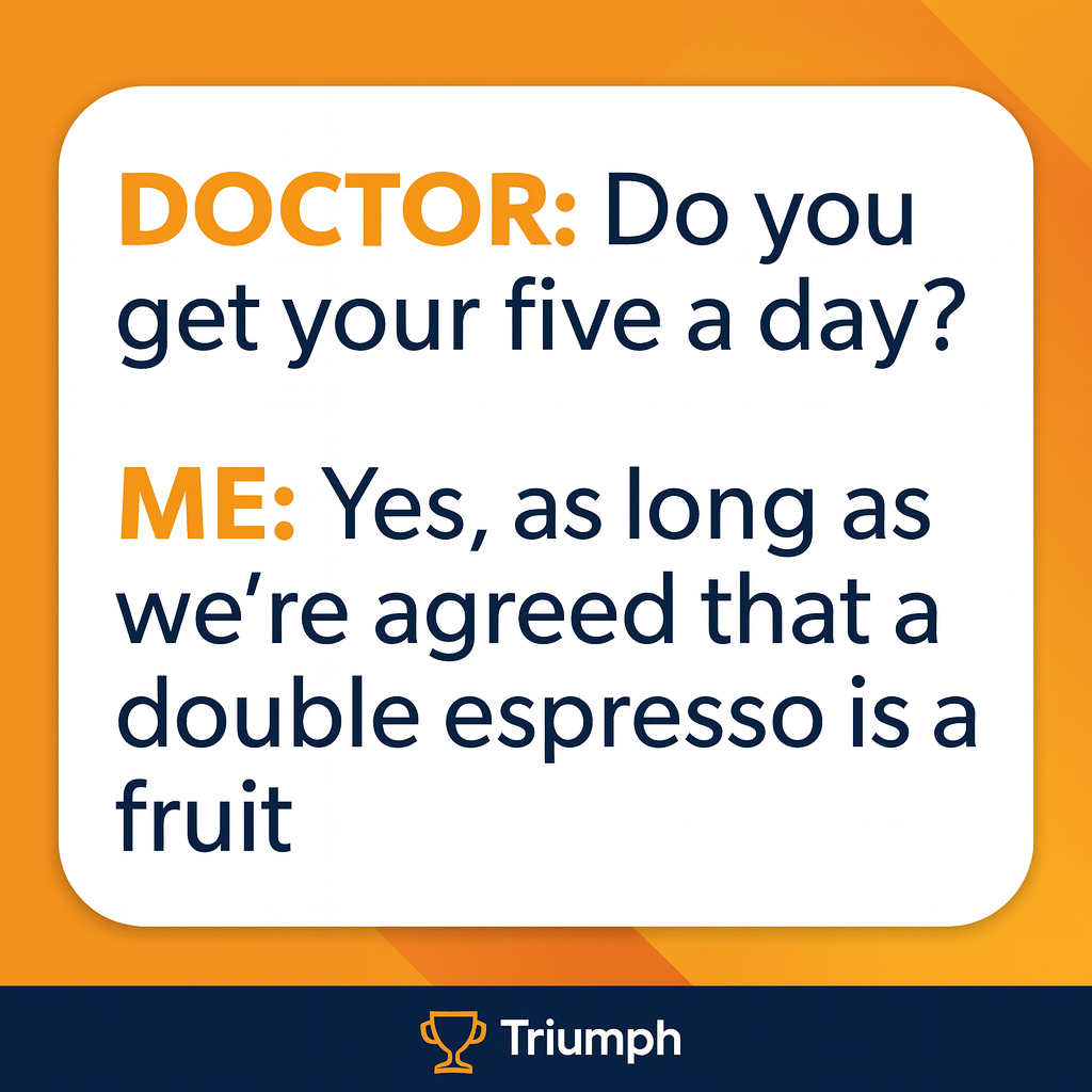 DOCTOR: Do you get your five a day?

ME: Yes, as long as we're agreed that a double espresso is a fruit