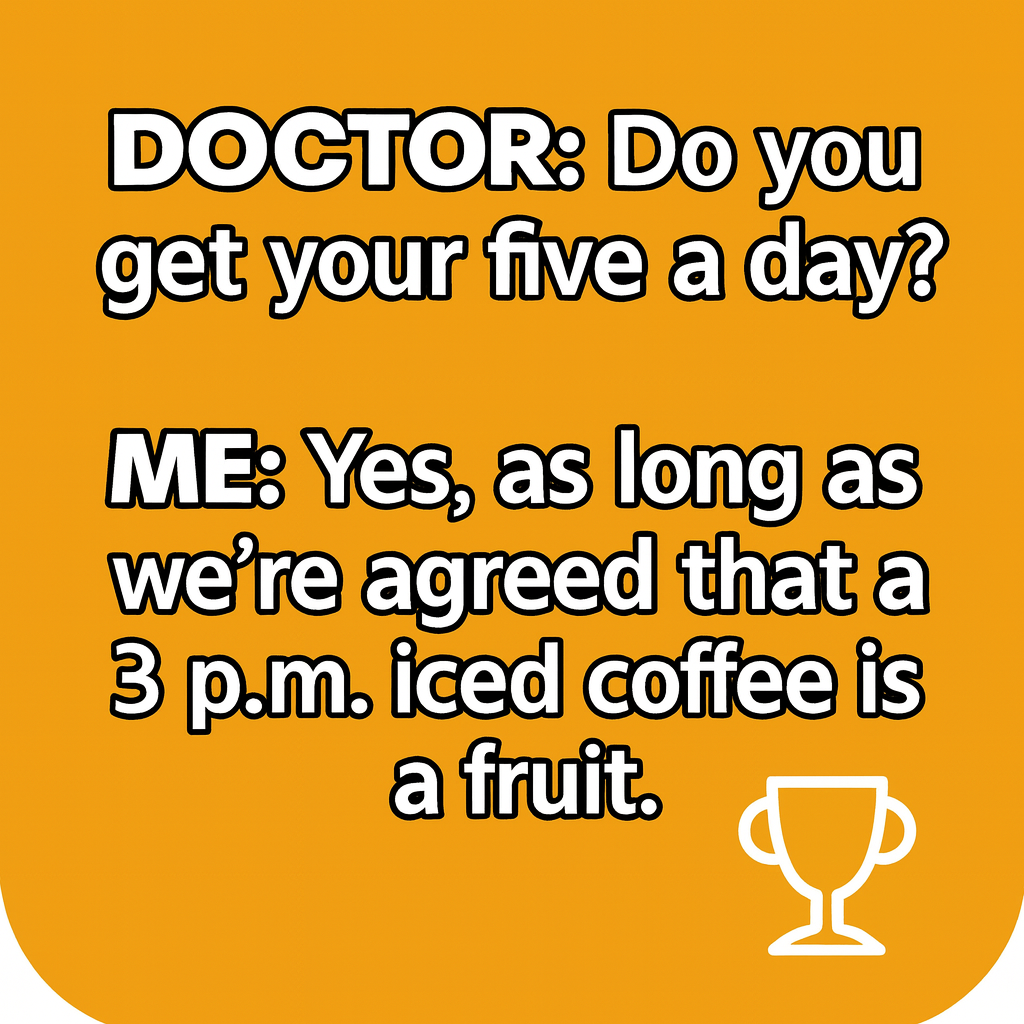 DOCTOR: Do you get your five a day?

ME: Yes, as long as we're agreed that a 3 p.m. iced coffee is a fruit