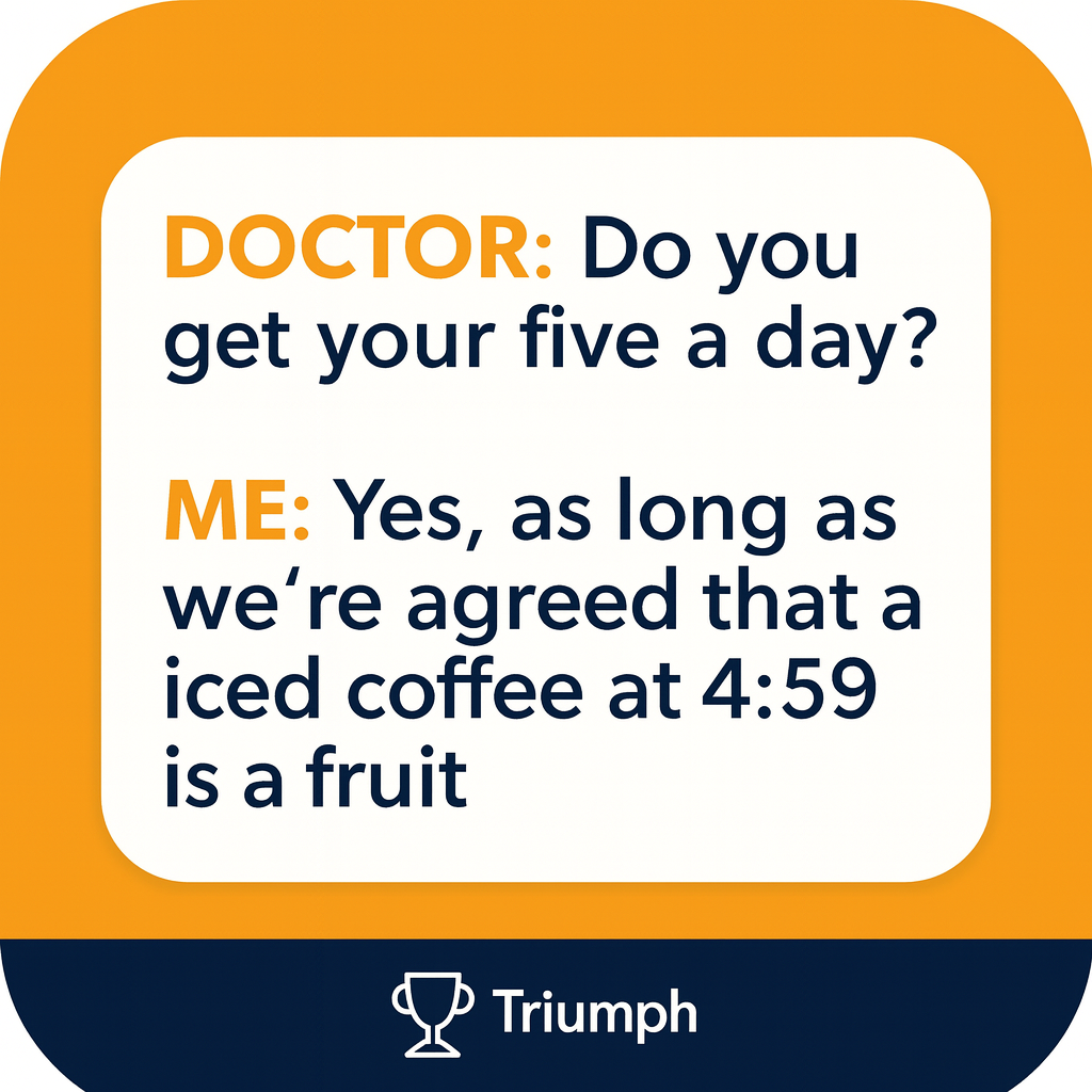 DOCTOR: Do you get your five a day?

ME: Yes, as long as we're agreed that an iced coffee at 4:59 is a fruit