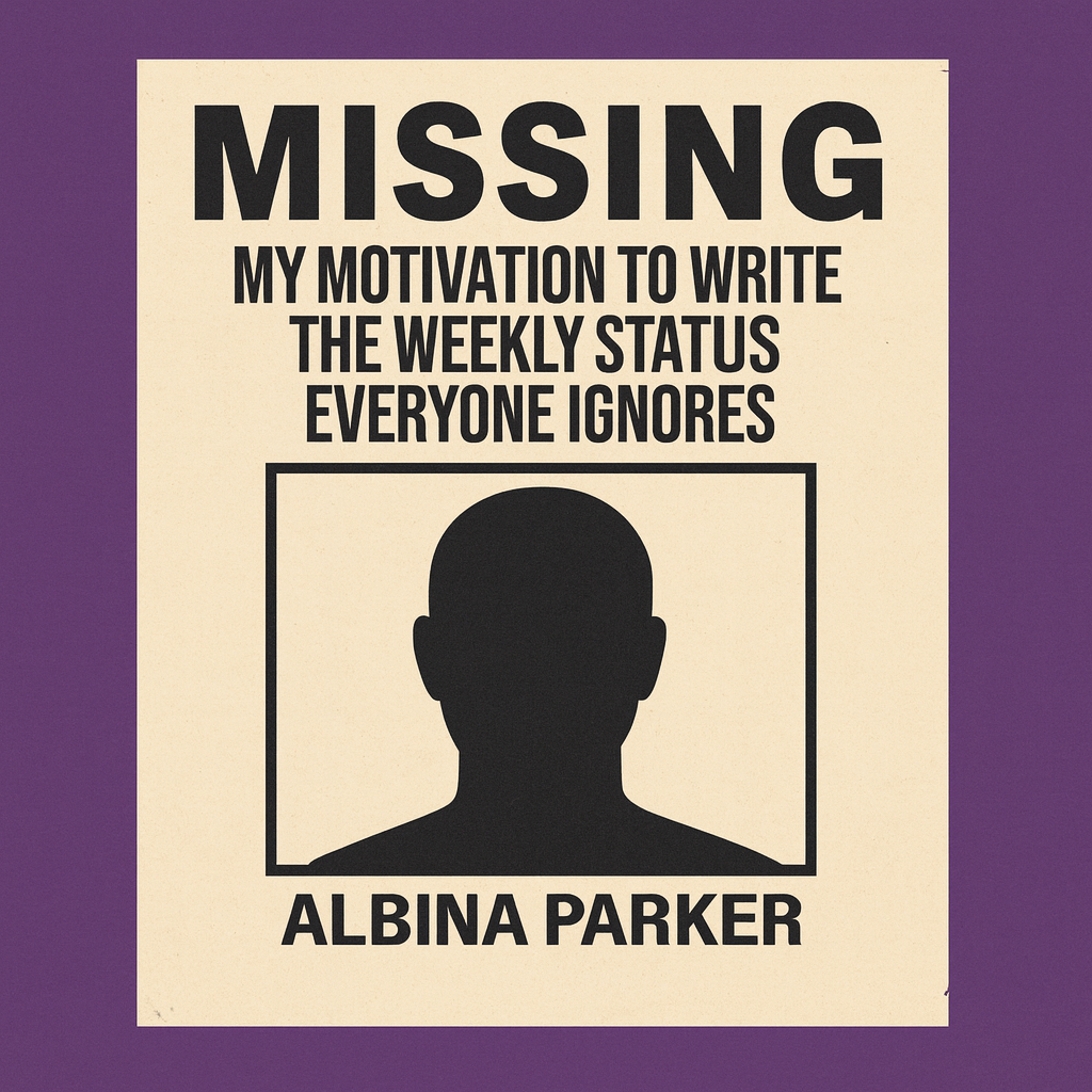 MISSING: My motivation to write the weekly status everyone ignores.

[PICTURE OF BLANK FACE OUTLINE SILHOUETTE]

No reward offered for its return.
